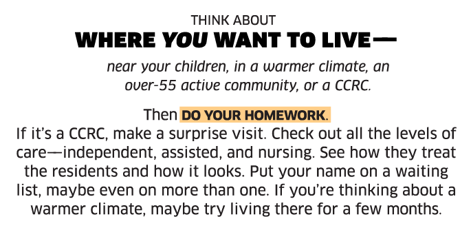 Think about where you want to live —near your children, in a warmer climate, an over-55 active community, or a CCRC. Then do your homework. If it’s a CCRC, make a surprise visit. Check out all the levels of care——independent, assisted, and nursing. See how they treat the residents and how it looks. Put your name on a waiting list, maybe even on more than one. If you’re thinking about a warmer climate, maybe try living there for a few months.